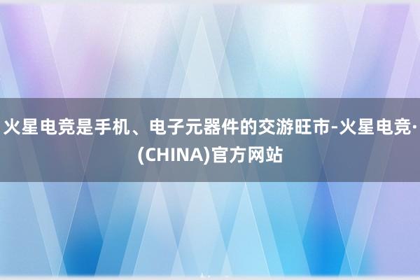 火星电竞是手机、电子元器件的交游旺市-火星电竞·(CHINA