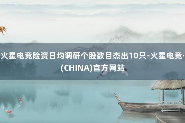 火星电竞险资日均调研个股数目杰出10只-火星电竞·(CHINA)官方网站