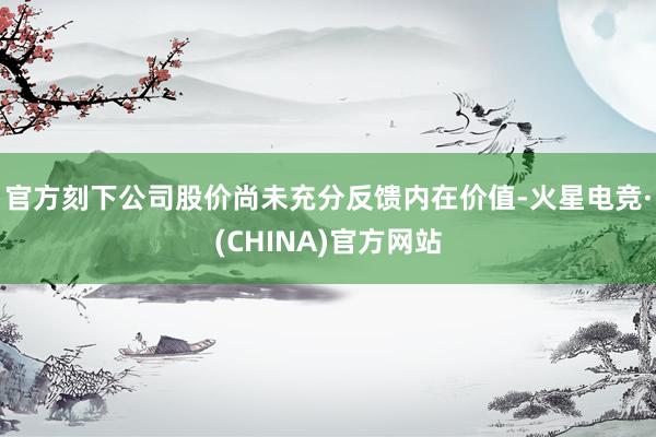 官方刻下公司股价尚未充分反馈内在价值-火星电竞·(CHINA)官方网站