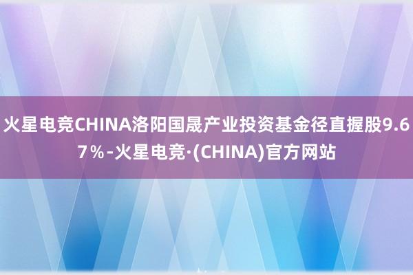 火星电竞CHINA洛阳国晟产业投资基金径直握股9.67％-火