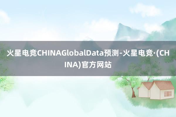 火星电竞CHINAGlobalData预测-火星电竞·(CH