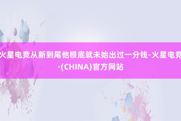 火星电竞从新到尾他根底就未始出过一分钱-火星电竞·(CHIN