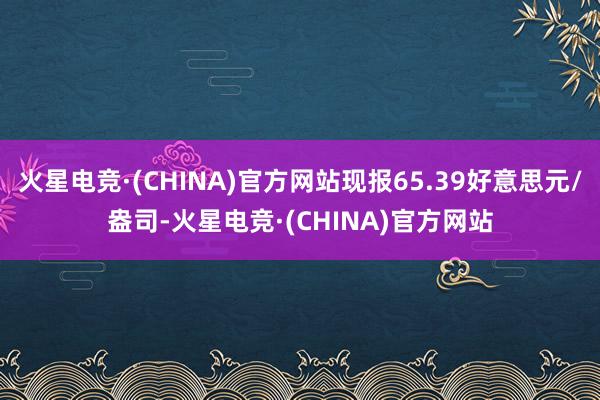 火星电竞·(CHINA)官方网站现报65.39好意思元/盎司