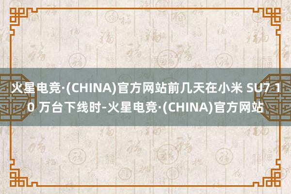 火星电竞·(CHINA)官方网站前几天在小米 SU7 10 