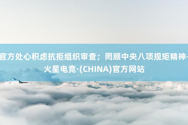 官方处心积虑抗拒组织审查；罔顾中央八项规矩精神-火星电竞·(