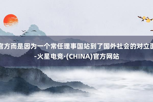 官方而是因为一个常任理事国站到了国外社会的对立面-火星电竞·(CHINA)官方网站