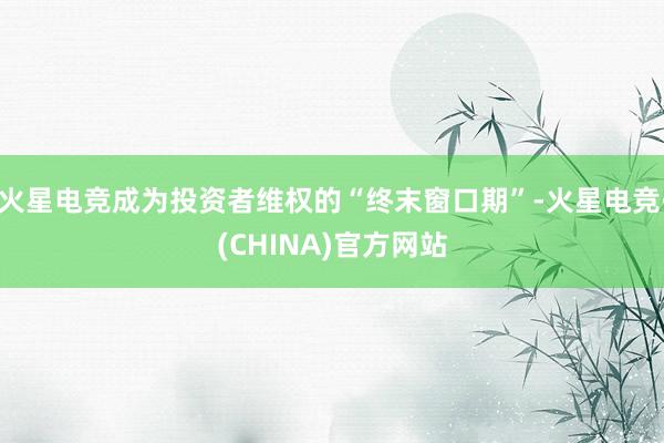 火星电竞成为投资者维权的“终末窗口期”-火星电竞·(CHIN