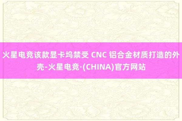 火星电竞该款显卡坞禁受 CNC 铝合金材质打造的外壳-火星电