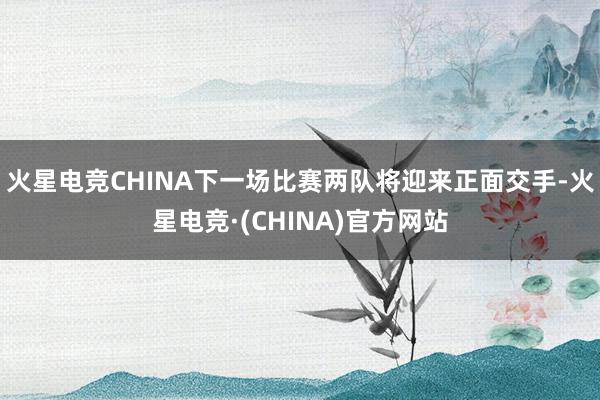 火星电竞CHINA下一场比赛两队将迎来正面交手-火星电竞·(