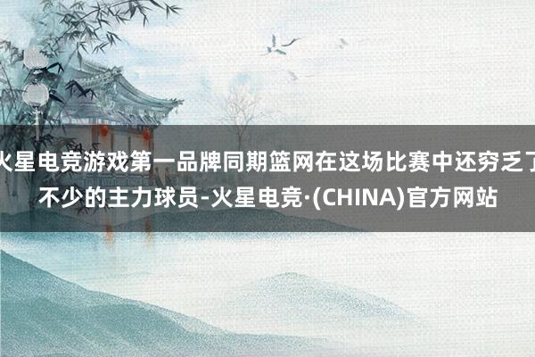 火星电竞游戏第一品牌同期篮网在这场比赛中还穷乏了不少的主力球