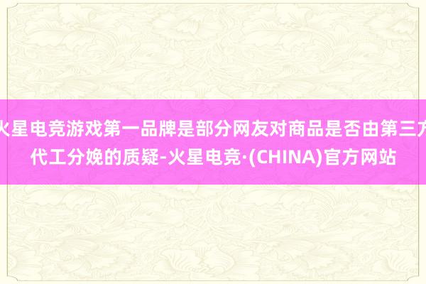 火星电竞游戏第一品牌是部分网友对商品是否由第三方代工分娩的质疑-火星电竞·(CHINA)官方网站
