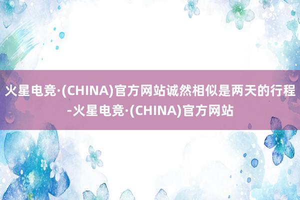 火星电竞·(CHINA)官方网站诚然相似是两天的行程-火星电