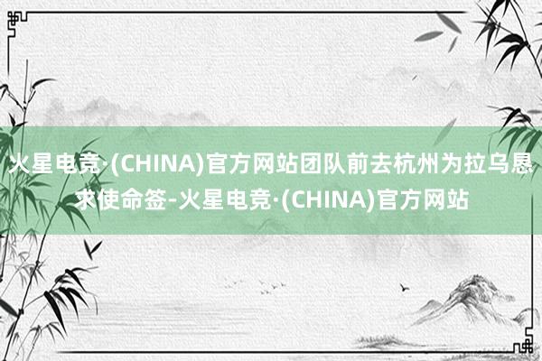 火星电竞·(CHINA)官方网站团队前去杭州为拉乌恳求使命签
