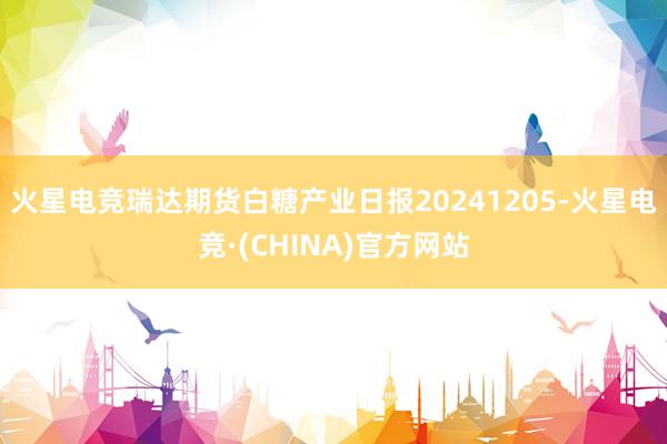 火星电竞瑞达期货白糖产业日报20241205-火星电竞·(C