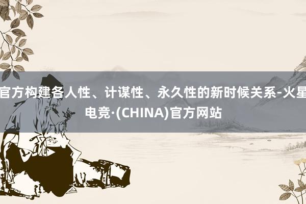 官方构建各人性、计谋性、永久性的新时候关系-火星电竞·(CH