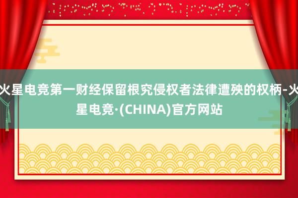 火星电竞第一财经保留根究侵权者法律遭殃的权柄-火星电竞·(CHINA)官方网站