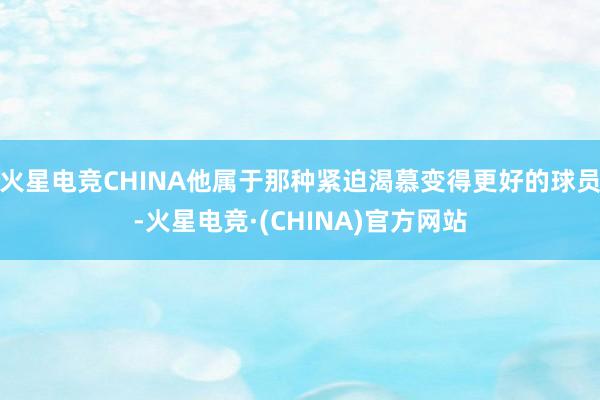 火星电竞CHINA他属于那种紧迫渴慕变得更好的球员-火星电竞·(CHINA)官方网站