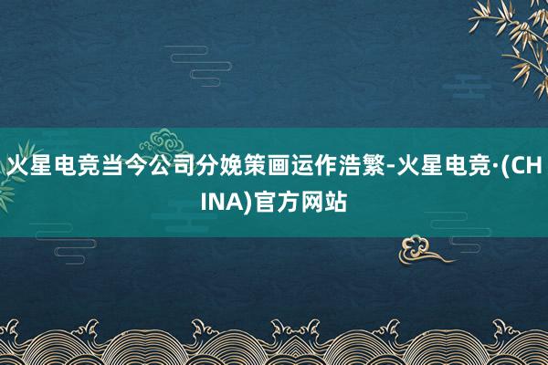 火星电竞当今公司分娩策画运作浩繁-火星电竞·(CHINA)官