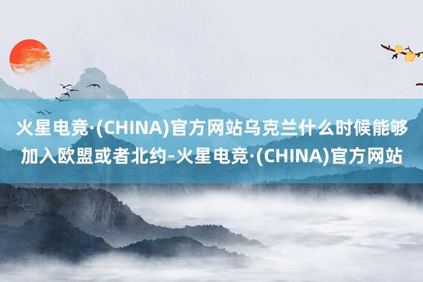 火星电竞·(CHINA)官方网站乌克兰什么时候能够加入欧盟或者北约-火星电竞·(CHINA)官方网站