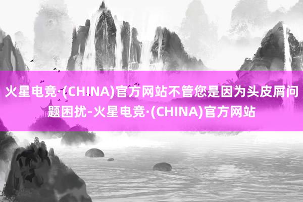 火星电竞·(CHINA)官方网站不管您是因为头皮屑问题困扰-火星电竞·(CHINA)官方网站