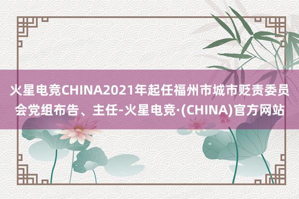火星电竞CHINA2021年起任福州市城市贬责委员会党组布告、主任-火星电竞·(CHINA)官方网站