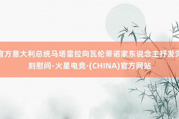 官方意大利总统马塔雷拉向瓦伦蒂诺家东说念主抒发深刻慰问-火星电竞·(CHINA)官方网站