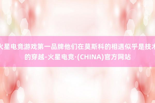 火星电竞游戏第一品牌他们在莫斯科的相遇似乎是技术的穿越-火星电竞·(CHINA)官方网站