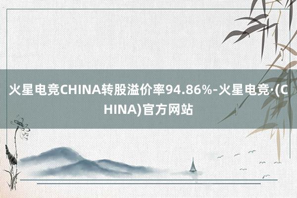 火星电竞CHINA转股溢价率94.86%-火星电竞·(CHINA)官方网站