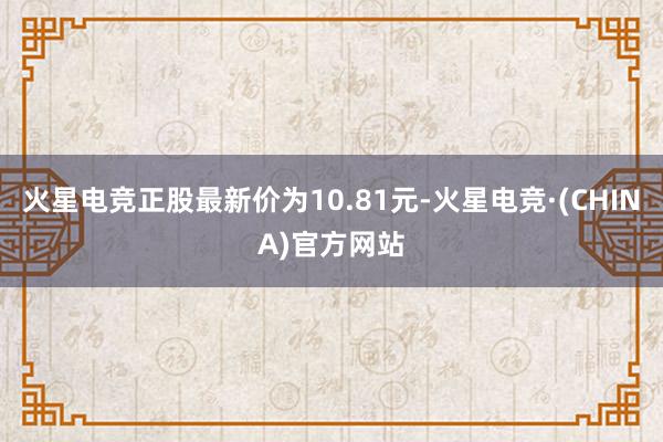 火星电竞正股最新价为10.81元-火星电竞·(CHINA)官方网站