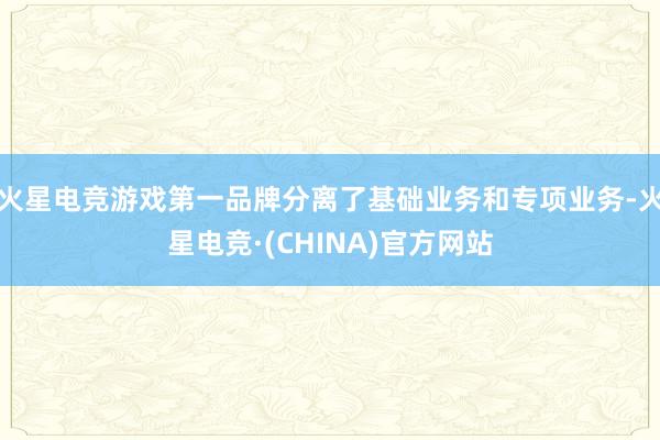 火星电竞游戏第一品牌分离了基础业务和专项业务-火星电竞·(CHINA)官方网站