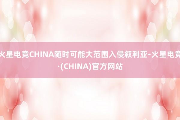 火星电竞CHINA随时可能大范围入侵叙利亚-火星电竞·(CHINA)官方网站