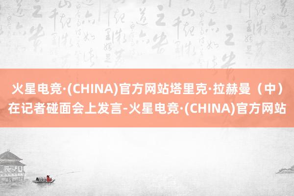 火星电竞·(CHINA)官方网站塔里克·拉赫曼（中）在记者碰