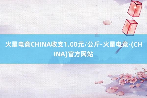 火星电竞CHINA收支1.00元/公斤-火星电竞·(CHIN