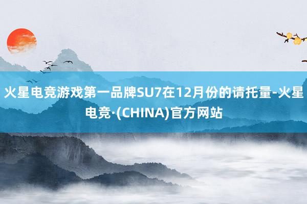 火星电竞游戏第一品牌SU7在12月份的请托量-火星电竞·(CHINA)官方网站