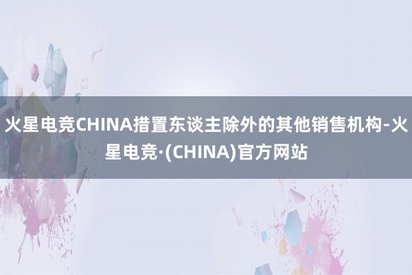 火星电竞CHINA措置东谈主除外的其他销售机构-火星电竞·(CHINA)官方网站