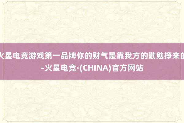 火星电竞游戏第一品牌你的财气是靠我方的勤勉挣来的-火星电竞·