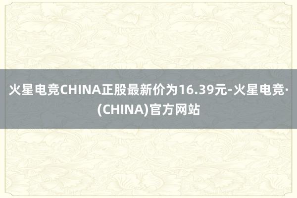 火星电竞CHINA正股最新价为16.39元-火星电竞·(CH