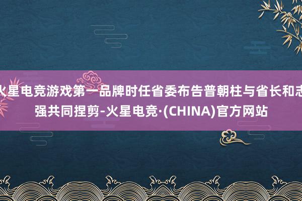 火星电竞游戏第一品牌时任省委布告普朝柱与省长和志强共同捏剪-火星电竞·(CHINA)官方网站