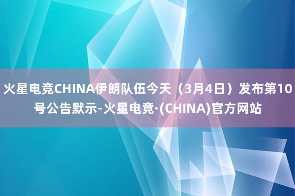 火星电竞CHINA伊朗队伍今天（3月4日）发布第10号公告默