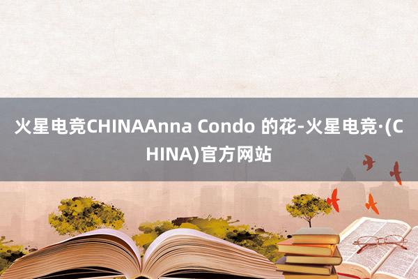 火星电竞CHINAAnna Condo 的花-火星电竞·(CHINA)官方网站