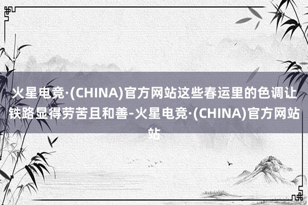 火星电竞·(CHINA)官方网站这些春运里的色调让铁路显得劳苦且和善-火星电竞·(CHINA)官方网站
