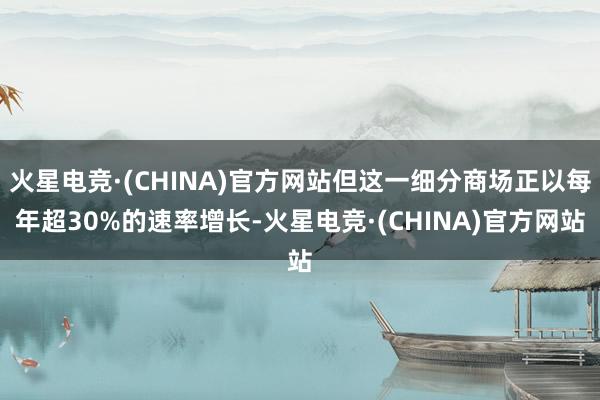 火星电竞·(CHINA)官方网站但这一细分商场正以每年超30%的速率增长-火星电竞·(CHINA)官方网站