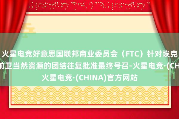 火星电竞好意思国联邦商业委员会（FTC）针对埃克森好意思孚与