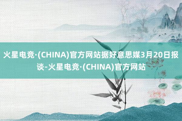 火星电竞·(CHINA)官方网站据好意思媒3月20日报谈-火星电竞·(CHINA)官方网站