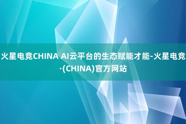 火星电竞CHINA AI云平台的生态赋能才能-火星电竞·(CHINA)官方网站