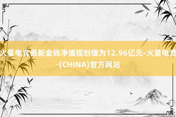 火星电竞最新金钱净值规划值为12.96亿元-火星电竞·(CHINA)官方网站