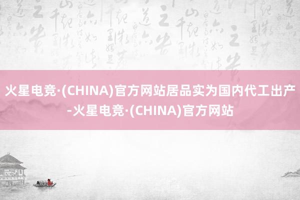火星电竞·(CHINA)官方网站居品实为国内代工出产-火星电