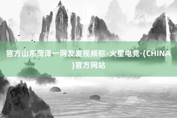 官方山东菏泽一网友发视频称-火星电竞·(CHINA)官方网站