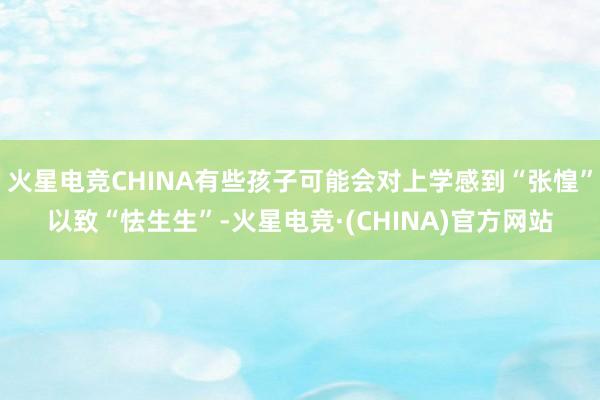 火星电竞CHINA有些孩子可能会对上学感到“张惶”以致“怯生生”-火星电竞·(CHINA)官方网站