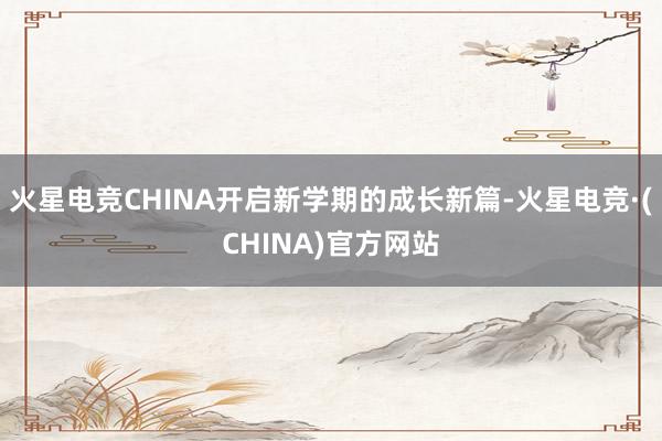 火星电竞CHINA开启新学期的成长新篇-火星电竞·(CHINA)官方网站